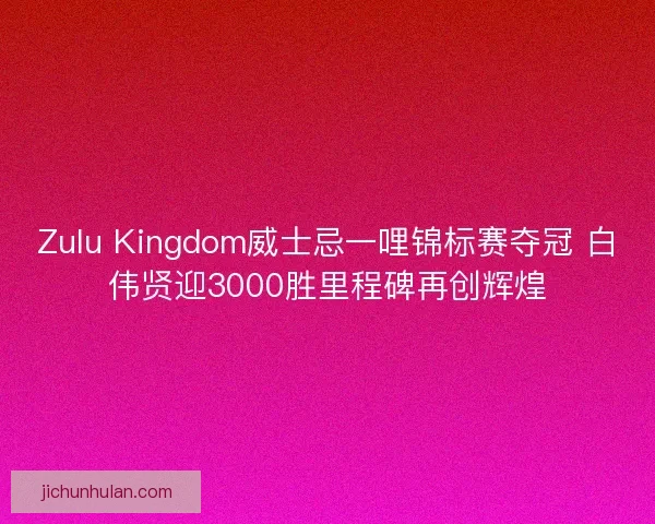 Zulu Kingdom威士忌一哩锦标赛夺冠 白伟贤迎3000胜里程碑再创辉煌