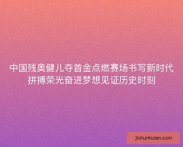 中国残奥健儿夺首金点燃赛场书写新时代拼搏荣光奋进梦想见证历史时刻