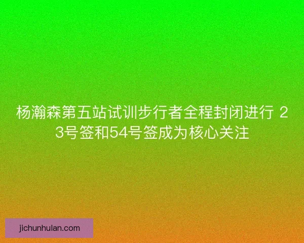 杨瀚森第五站试训步行者全程封闭进行 23号签和54号签成为核心关注
