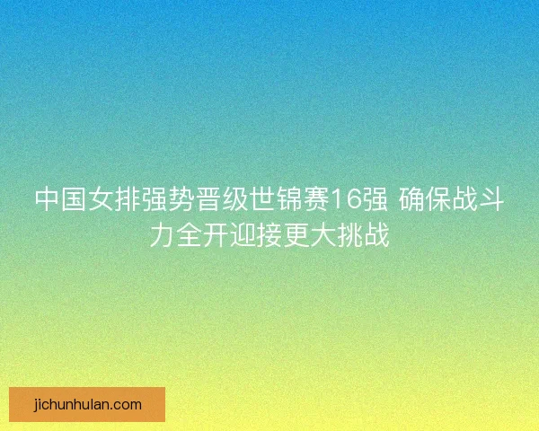 中国女排强势晋级世锦赛16强 确保战斗力全开迎接更大挑战