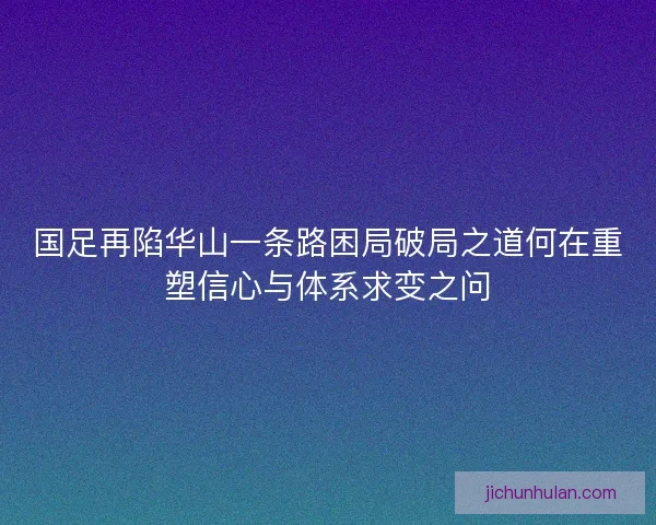 国足再陷华山一条路困局破局之道何在重塑信心与体系求变之问