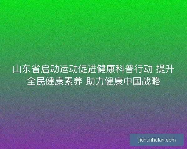 山东省启动运动促进健康科普行动 提升全民健康素养 助力健康中国战略