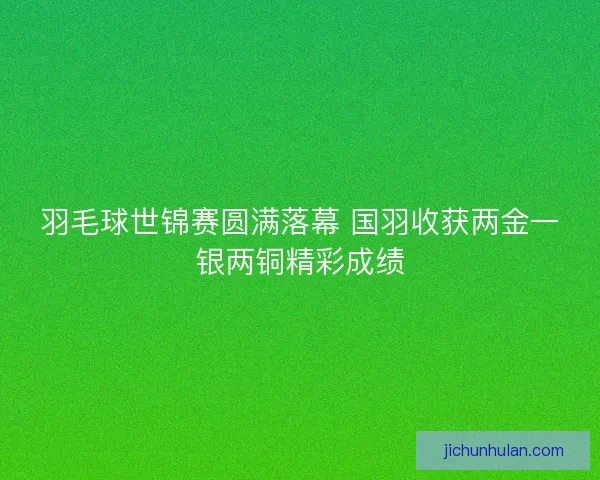 羽毛球世锦赛圆满落幕 国羽收获两金一银两铜精彩成绩
