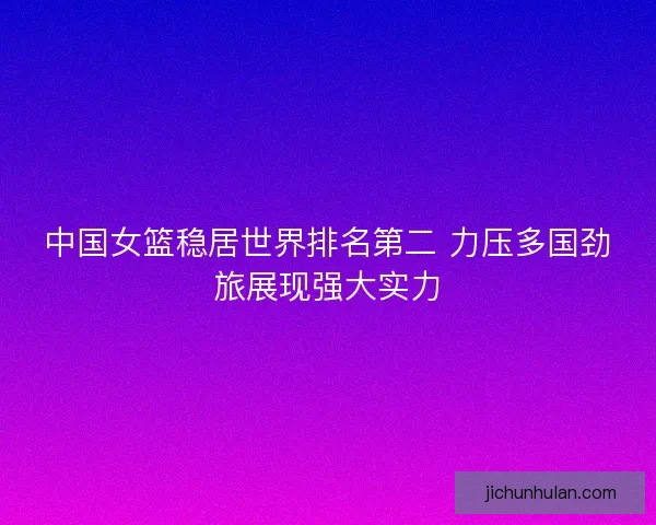 中国女篮稳居世界排名第二 力压多国劲旅展现强大实力