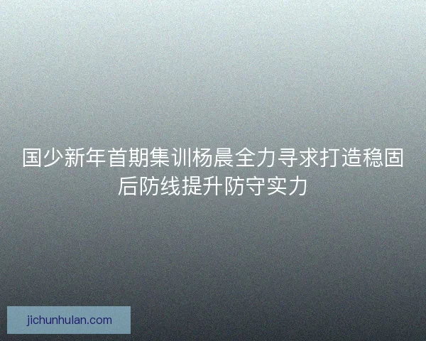 国少新年首期集训杨晨全力寻求打造稳固后防线提升防守实力