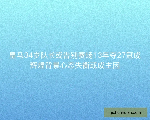 皇马34岁队长或告别赛场13年夺27冠成辉煌背景心态失衡或成主因
