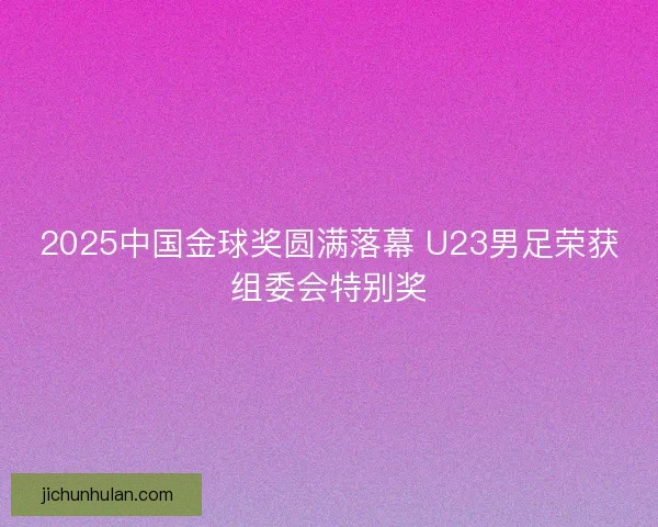 2025中国金球奖圆满落幕 U23男足荣获组委会特别奖