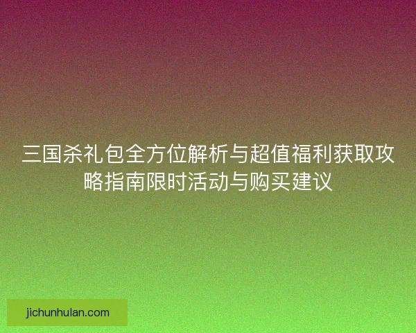 三国杀礼包全方位解析与超值福利获取攻略指南限时活动与购买建议