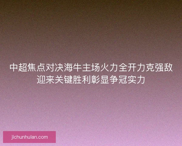 中超焦点对决海牛主场火力全开力克强敌迎来关键胜利彰显争冠实力 中超焦点对决海牛主场火力全开力克强敌迎来关键胜利彰显争冠实力