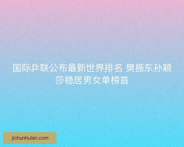 国际乒联公布最新世界排名 樊振东孙颖莎稳居男女单榜首 国际乒联公布最新世界排名 樊振东孙颖莎稳居男女单榜首