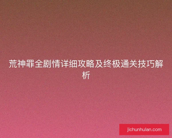 荒神罪全剧情详细攻略及终极通关技巧解析 荒神罪全剧情详细攻略及终极通关技巧解析
