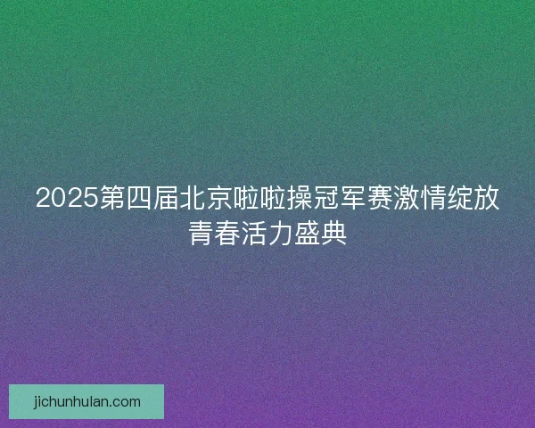 2025第四届北京啦啦操冠军赛激情绽放青春活力盛典 2025第四届北京啦啦操冠军赛激情绽放青春活力盛典