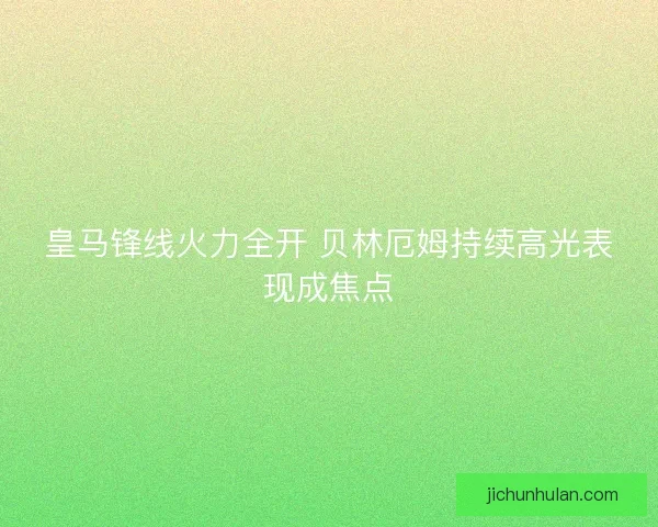 皇马锋线火力全开 贝林厄姆持续高光表现成焦点 皇马锋线火力全开 贝林厄姆持续高光表现成焦点