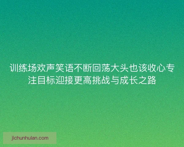 训练场欢声笑语不断回荡大头也该收心专注目标迎接更高挑战与成长之路