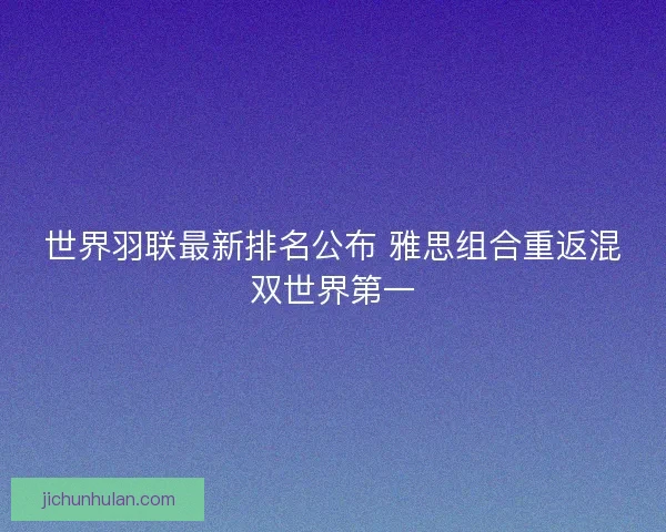 世界羽联最新排名公布 雅思组合重返混双世界第一 世界羽联最新排名公布 雅思组合重返混双世界第一