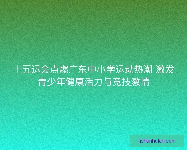 十五运会点燃广东中小学运动热潮 激发青少年健康活力与竞技激情