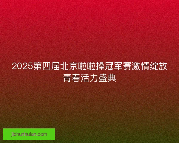 2025第四届北京啦啦操冠军赛激情绽放青春活力盛典