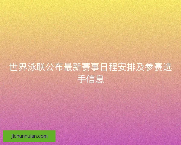 世界泳联公布最新赛事日程安排及参赛选手信息