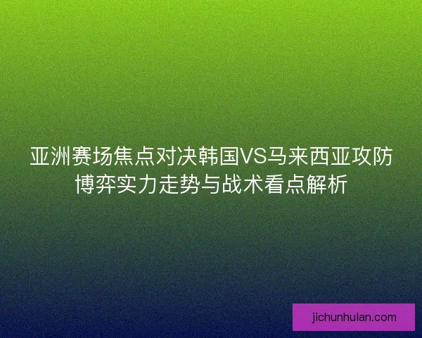亚洲赛场焦点对决韩国VS马来西亚攻防博弈实力走势与战术看点解析