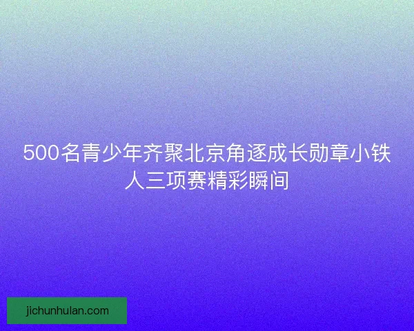 500名青少年齐聚北京角逐成长勋章小铁人三项赛精彩瞬间 500名青少年齐聚北京角逐成长勋章小铁人三项赛精彩瞬间