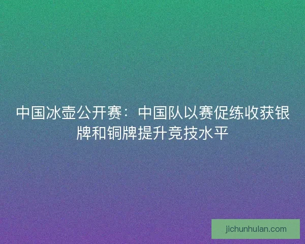 中国冰壶公开赛:中国队以赛促练收获银牌和铜牌提升竞技水平 中国冰壶公开赛:中国队以赛促练收获银牌和铜牌提升竞技水平