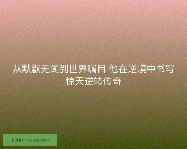 从默默无闻到世界瞩目 他在逆境中书写惊天逆转传奇