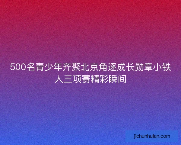 500名青少年齐聚北京角逐成长勋章小铁人三项赛精彩瞬间