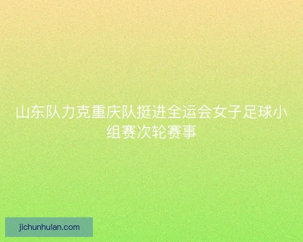山东队力克重庆队挺进全运会女子足球小组赛次轮赛事 山东队力克重庆队挺进全运会女子足球小组赛次轮赛事